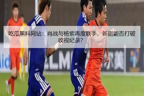 吃瓜黑料网站：肖战与杨紫再度联手，新剧能否打破收视纪录？